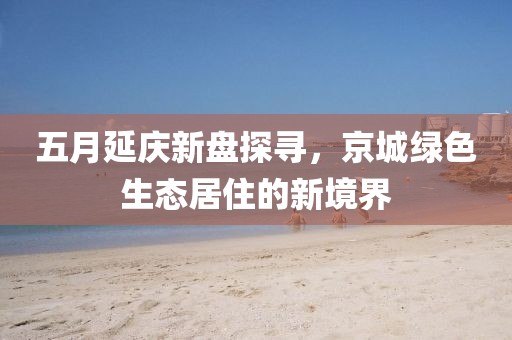 五月延庆新盘探寻，京城绿色生态居住的新境界