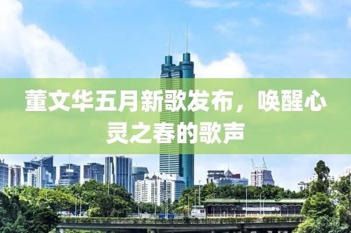 董文华五月新歌发布，唤醒心灵之春的歌声