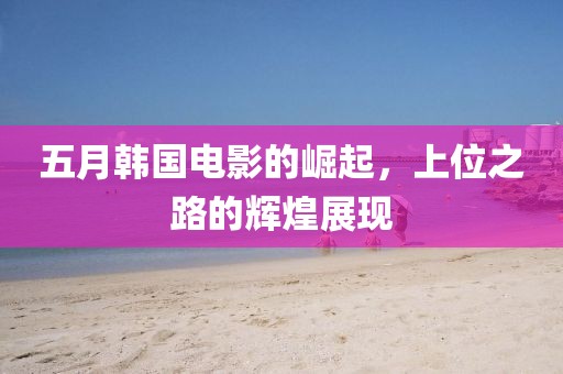 五月韩国电影的崛起，上位之路的辉煌展现