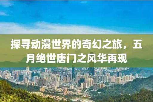 探寻动漫世界的奇幻之旅，五月绝世唐门之风华再现