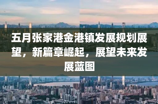 五月张家港金港镇发展规划展望，新篇章崛起，展望未来发展蓝图