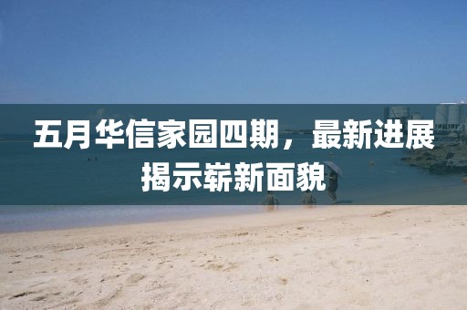 五月华信家园四期，最新进展揭示崭新面貌