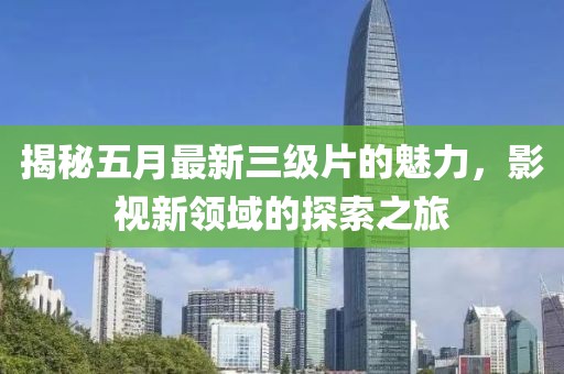 揭秘五月最新三级片的魅力，影视新领域的探索之旅