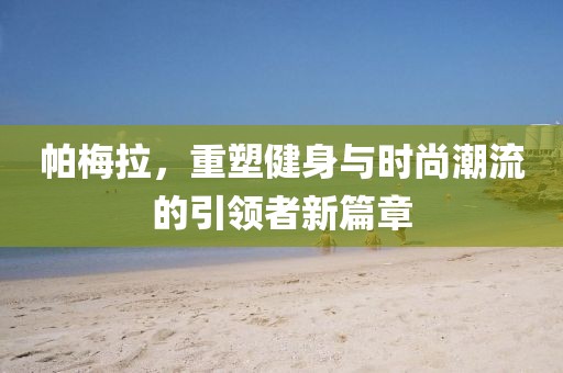 帕梅拉，重塑健身与时尚潮流的引领者新篇章