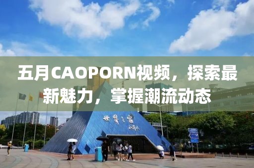 五月CAOPORN视频，探索最新魅力，掌握潮流动态