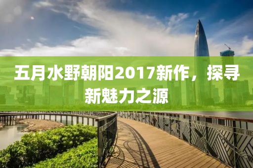 五月水野朝阳2017新作，探寻新魅力之源