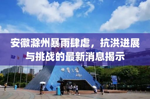 安徽滁州暴雨肆虐，抗洪进展与挑战的最新消息揭示