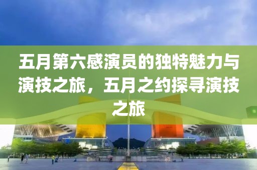 五月第六感演员的独特魅力与演技之旅，五月之约探寻演技之旅