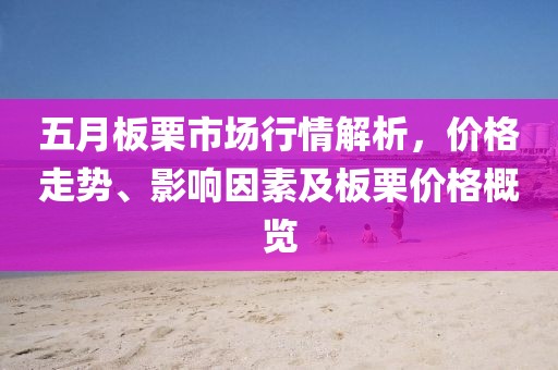 五月板栗市场行情解析，价格走势、影响因素及板栗价格概览