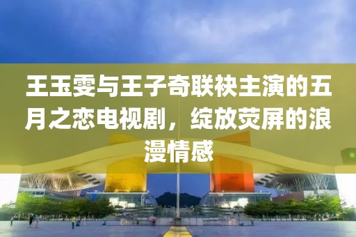 王玉雯与王子奇联袂主演的五月之恋电视剧，绽放荧屏的浪漫情感