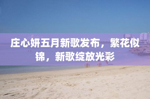 庄心妍五月新歌发布，繁花似锦，新歌绽放光彩
