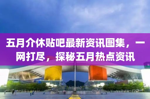 五月介休贴吧最新资讯图集，一网打尽，探秘五月热点资讯