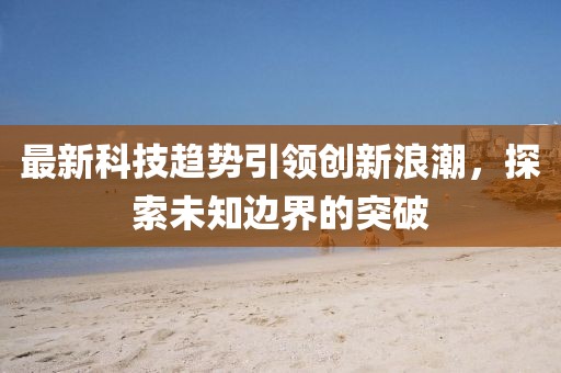最新科技趋势引领创新浪潮，探索未知边界的突破