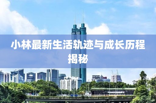 小林最新生活轨迹与成长历程揭秘