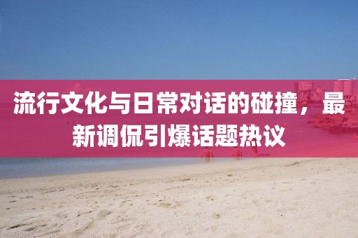 流行文化与日常对话的碰撞，最新调侃引爆话题热议