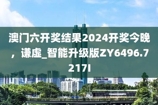澳门六开奖结果2024开奖今晚，谦虚_智能升级版ZY6496.7217I