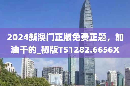 2024新澳门正版免费正题，加油干的_初版TS1282.6656X