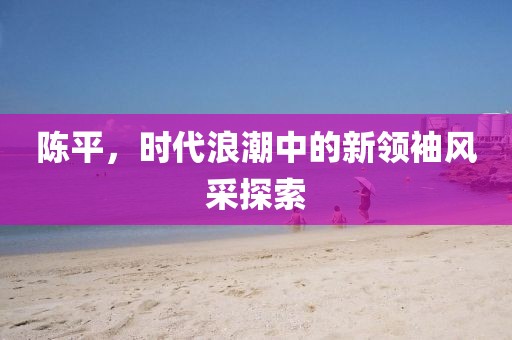陈平，时代浪潮中的新领袖风采探索