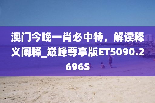 澳门今晚一肖必中特，解读释义阐释_巅峰尊享版ET5090.2696S