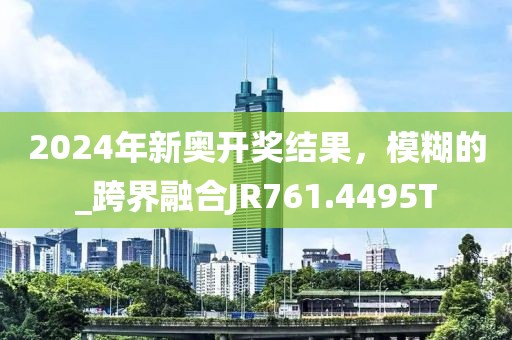 2024年新奥开奖结果，模糊的_跨界融合JR761.4495T