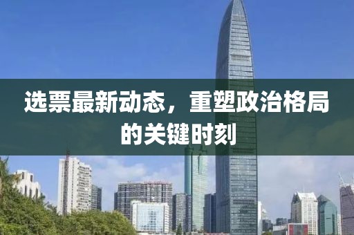 选票最新动态，重塑政治格局的关键时刻