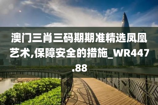 澳门三肖三码期期准精选凤凰艺术,保障安全的措施_WR447.88