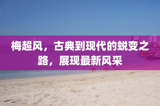 梅超风，古典到现代的蜕变之路，展现最新风采