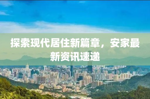 探索现代居住新篇章，安家最新资讯速递