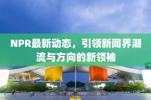 NPR最新动态，引领新闻界潮流与方向的新领袖