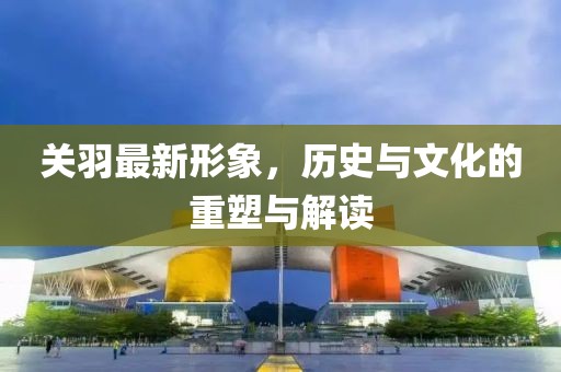 关羽最新形象，历史与文化的重塑与解读