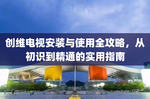 创维电视安装与使用全攻略，从初识到精通的实用指南