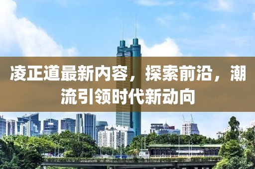 凌正道最新内容，探索前沿，潮流引领时代新动向