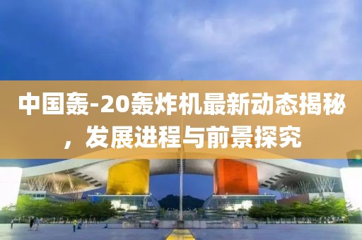 中国轰-20轰炸机最新动态揭秘，发展进程与前景探究