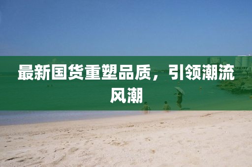 最新国货重塑品质，引领潮流风潮