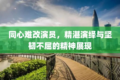 同心难改演员，精湛演绎与坚韧不屈的精神展现