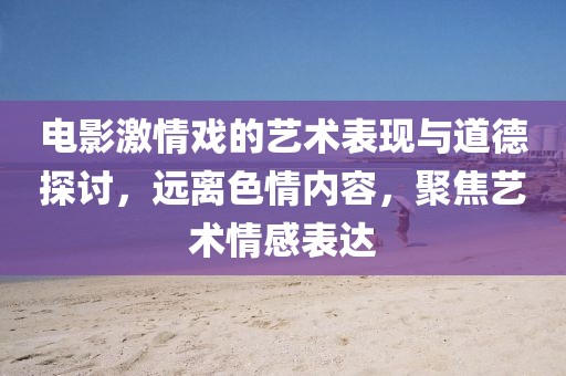 电影激情戏的艺术表现与道德探讨，远离色情内容，聚焦艺术情感表达