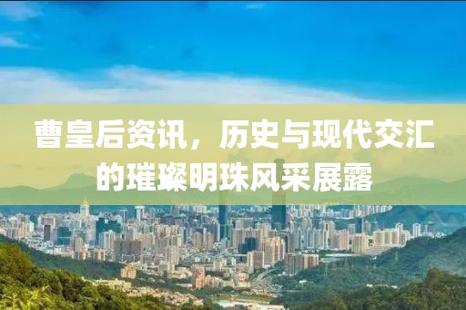曹皇后资讯，历史与现代交汇的璀璨明珠风采展露