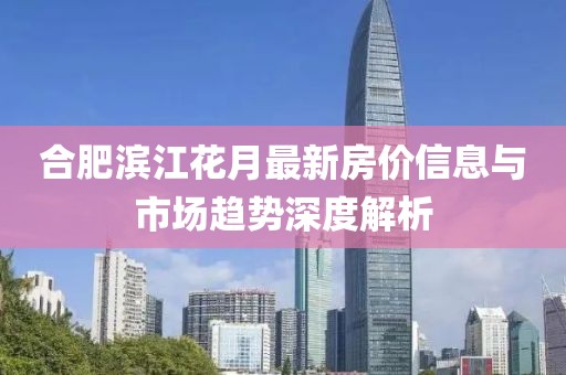 合肥滨江花月最新房价信息与市场趋势深度解析