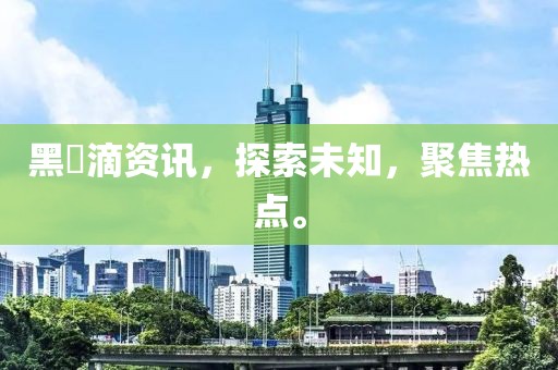 黑咲滴资讯，探索未知，聚焦热点。