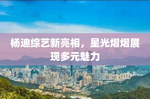 杨迪综艺新亮相，星光熠熠展现多元魅力