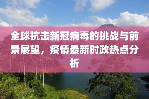 全球抗击新冠病毒的挑战与前景展望，疫情最新时政热点分析