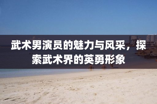 武术男演员的魅力与风采，探索武术界的英勇形象