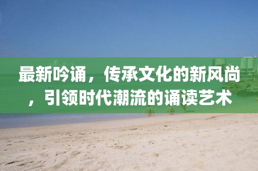 最新吟诵，传承文化的新风尚，引领时代潮流的诵读艺术
