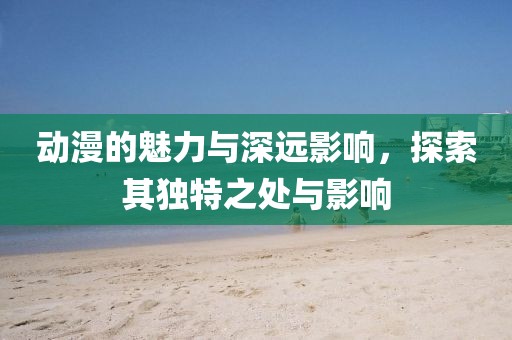 动漫的魅力与深远影响，探索其独特之处与影响