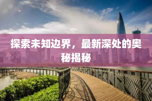 探索未知边界，最新深处的奥秘揭秘