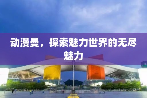 动漫曼，探索魅力世界的无尽魅力