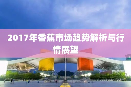 2017年香蕉市场趋势解析与行情展望