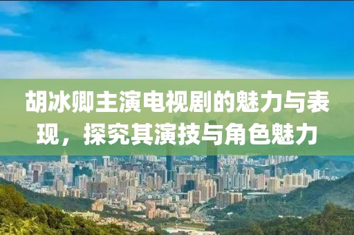 胡冰卿主演电视剧的魅力与表现，探究其演技与角色魅力