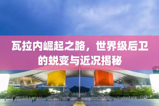 瓦拉内崛起之路，世界级后卫的蜕变与近况揭秘