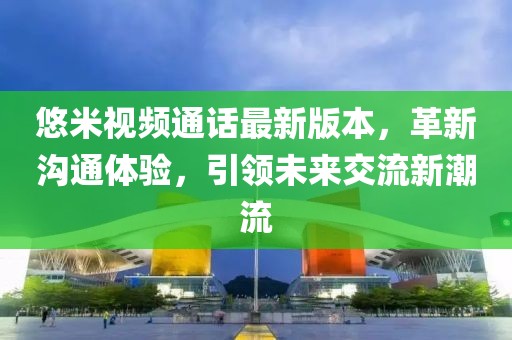 悠米视频通话最新版本，革新沟通体验，引领未来交流新潮流